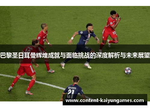 巴黎圣日耳曼辉煌成就与面临挑战的深度解析与未来展望