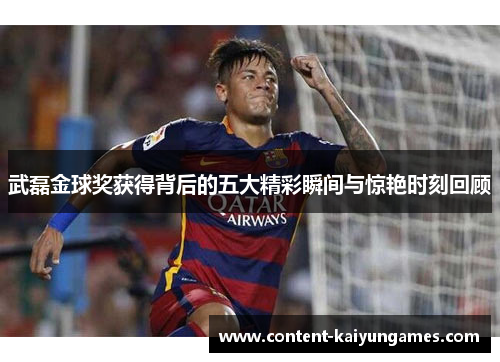 武磊金球奖获得背后的五大精彩瞬间与惊艳时刻回顾