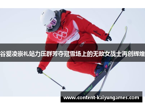 谷爱凌崇礼站力压群芳夺冠雪场上的无敌女战士再创辉煌