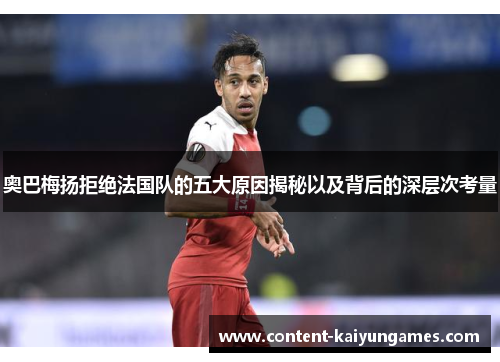 奥巴梅扬拒绝法国队的五大原因揭秘以及背后的深层次考量