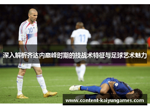 深入解析齐达内巅峰时期的技战术特征与足球艺术魅力