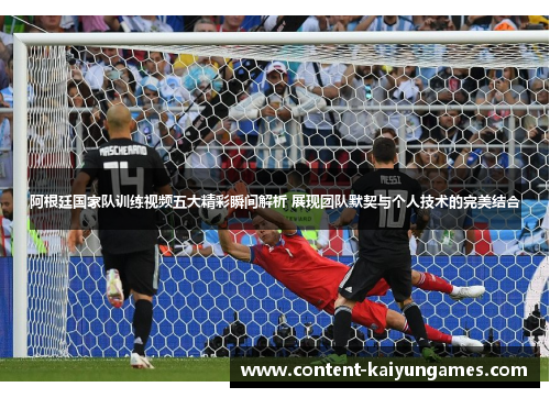 阿根廷国家队训练视频五大精彩瞬间解析 展现团队默契与个人技术的完美结合